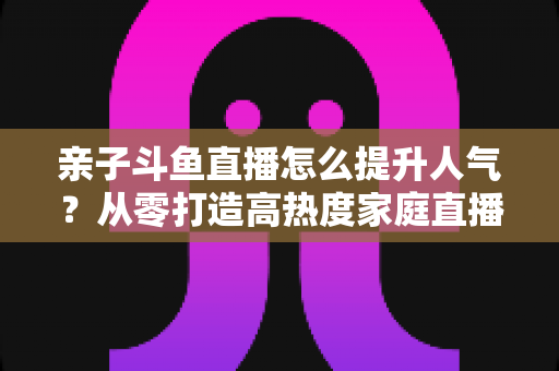 亲子斗鱼直播怎么提升人气？从零打造高热度家庭直播间的实战指南