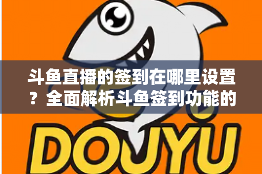 斗鱼直播的签到在哪里设置？全面解析斗鱼签到功能的位置与使用技巧