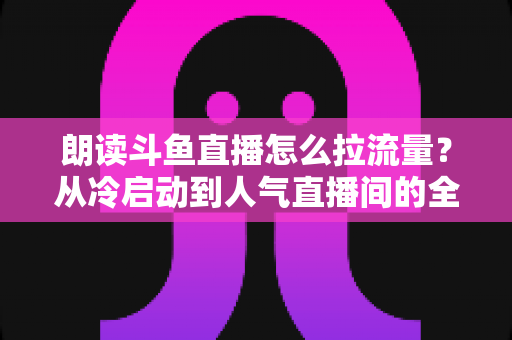 朗读斗鱼直播怎么拉流量？从冷启动到人气直播间的全流程引流实战指南