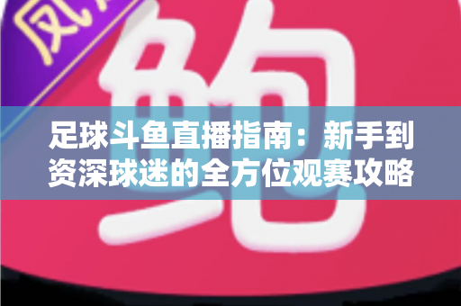 足球斗鱼直播指南：新手到资深球迷的全方位观赛攻略