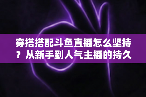 穿搭搭配斗鱼直播怎么坚持?从新手到人气主播的持久运营实战指南 穿搭搭配斗鱼直播怎么坚持?从新手到人气主播的持久运营实战指南