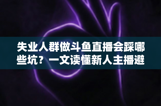 失业人群做斗鱼直播会踩哪些坑？一文读懂新人主播避坑指南与转型新出路