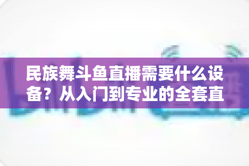 民族舞斗鱼直播需要什么设备？从入门到专业的全套直播设备搭配指南