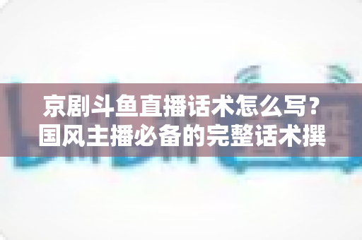 京剧斗鱼直播话术怎么写？国风主播必备的完整话术撰写指南与实战范例