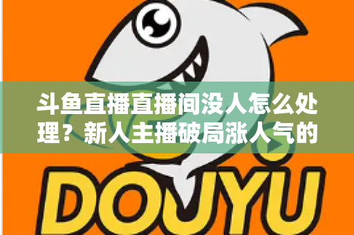 斗鱼直播直播间没人怎么处理？新人主播破局涨人气的实用指南