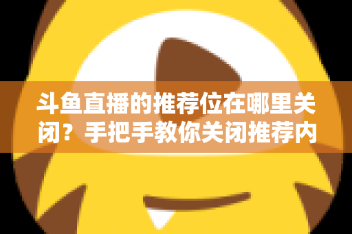 斗鱼直播的推荐位在哪里关闭？手把手教你关闭推荐内容，还你清爽浏览体验