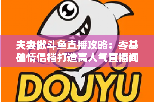 夫妻做斗鱼直播攻略:零基础情侣档打造高人气直播间的完整实战指南 夫妻做斗鱼直播攻略:零基础情侣档打造高人气直播间的完整实战指南