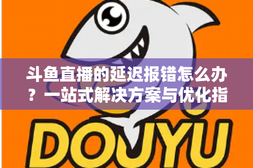 斗鱼直播的延迟报错怎么办?一站式解决方案与优化指南全解析 斗鱼直播的延迟报错怎么办?一站式解决方案与优化指南全解析