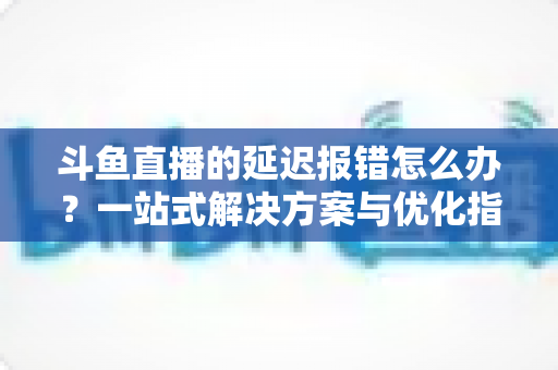 斗鱼直播的延迟报错怎么办？一站式解决方案与优化指南全解析