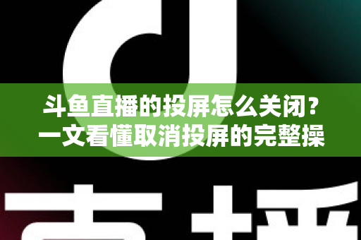 斗鱼直播的投屏怎么关闭？一文看懂取消投屏的完整操作指南