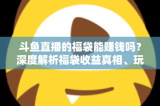 斗鱼直播的福袋能赚钱吗？深度解析福袋收益真相、玩法机制与实用避坑指南