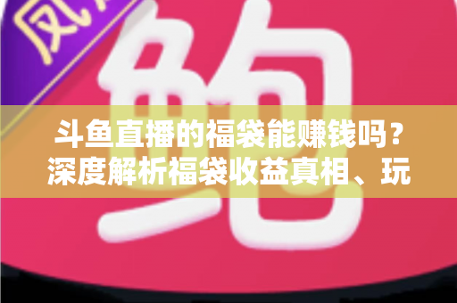 斗鱼直播的福袋能赚钱吗？深度解析福袋收益真相、玩法机制与实用避坑指南