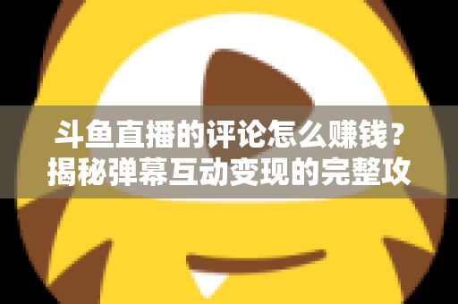 斗鱼直播的评论怎么赚钱？揭秘弹幕互动变现的完整攻略与避坑指南