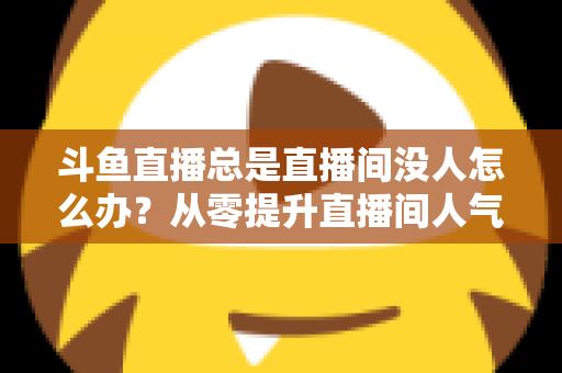 斗鱼直播总是直播间没人怎么办?从零提升直播间人气的完整实战指南 斗鱼直播总是直播间没人怎么办?从零提升直播间人气的完整实战指南