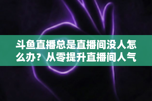 斗鱼直播总是直播间没人怎么办?从零提升直播间人气的完整实战指南 斗鱼直播总是直播间没人怎么办?从零提升直播间人气的完整实战指南