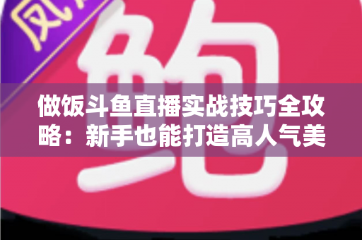 做饭斗鱼直播实战技巧全攻略:新手也能打造高人气美食直播间 做饭斗鱼直播实战技巧全攻略:新手也能打造高人气美食直播间