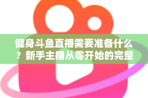 健身斗鱼直播需要准备什么？新手主播从零开始的完整准备指南
