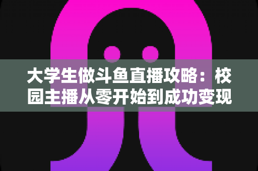 大学生做斗鱼直播攻略：校园主播从零开始到成功变现的完整实战指南