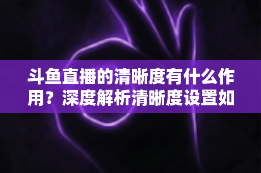 斗鱼直播的清晰度有什么作用？深度解析清晰度设置如何影响你的观看体验与流量消耗