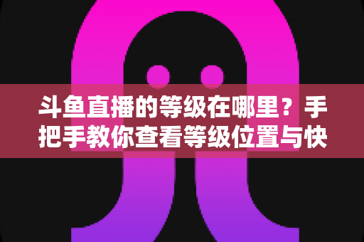斗鱼直播的等级在哪里？手把手教你查看等级位置与快速升级全攻略