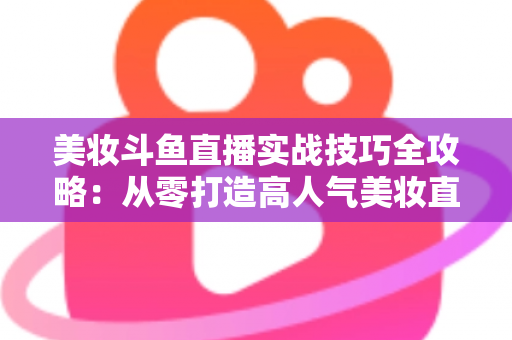 美妆斗鱼直播实战技巧全攻略:从零打造高人气美妆直播间的进阶指南 美妆斗鱼直播实战技巧全攻略:从零打造高人气美妆直播间的进阶指南