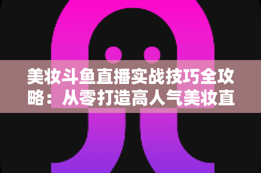 美妆斗鱼直播实战技巧全攻略：从零打造高人气美妆直播间的进阶指南