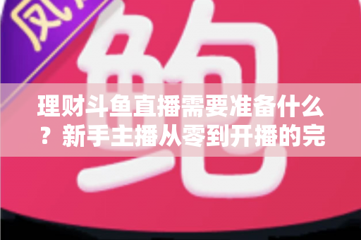 理财斗鱼直播需要准备什么？新手主播从零到开播的完整指南