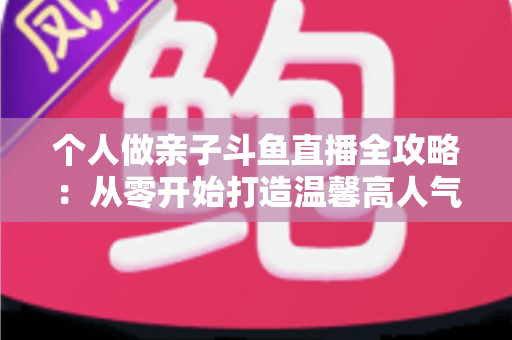 个人做亲子斗鱼直播全攻略:从零开始打造温馨高人气亲子直播间的实战指南 个人做亲子斗鱼直播全攻略:从零开始打造温馨高人气亲子直播间的实战指南