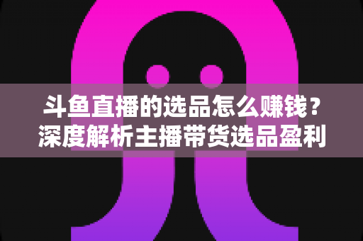 斗鱼直播的选品怎么赚钱？深度解析主播带货选品盈利策略与实战指南