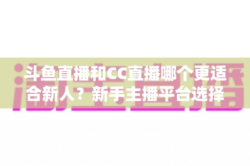 斗鱼直播和CC直播哪个更适合新人？新手主播平台选择深度解析指南