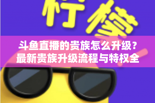 斗鱼直播的贵族怎么升级?最新贵族升级流程与特权全解析 斗鱼直播的贵族怎么升级?最新贵族升级流程与特权全解析