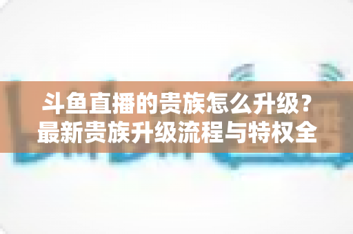 斗鱼直播的贵族怎么升级?最新贵族升级流程与特权全解析 斗鱼直播的贵族怎么升级?最新贵族升级流程与特权全解析