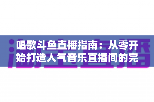唱歌斗鱼直播指南：从零开始打造人气音乐直播间的完整攻略