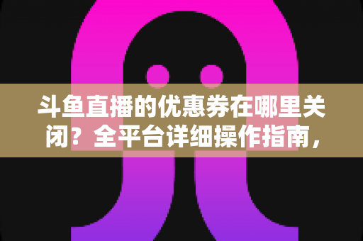 斗鱼直播的优惠券在哪里关闭？全平台详细操作指南，轻松告别弹窗打扰