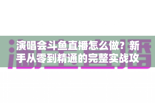 演唱会斗鱼直播怎么做?新手从零到精通的完整实战攻略与合规指南 演唱会斗鱼直播怎么做?新手从零到精通的完整实战攻略与合规指南