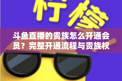 斗鱼直播的贵族怎么开通会员?完整开通流程与贵族权益全解析 斗鱼直播的贵族怎么开通会员?完整开通流程与贵族权益全解析