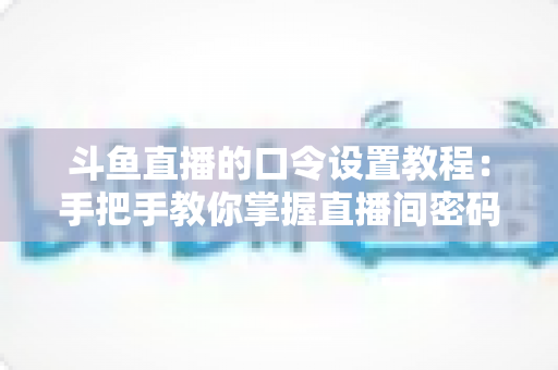 斗鱼直播的口令设置教程：手把手教你掌握直播间密码与口令红包的完整操作指南