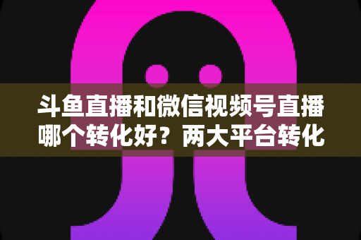 斗鱼直播和微信视频号直播哪个转化好?两大平台转化率深度对比与实战选择指南 斗鱼直播和微信视频号直播哪个转化好?两大平台转化率深度对比与实战选择指南