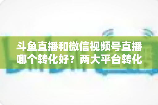 斗鱼直播和微信视频号直播哪个转化好?两大平台转化率深度对比与实战选择指南 斗鱼直播和微信视频号直播哪个转化好?两大平台转化率深度对比与实战选择指南