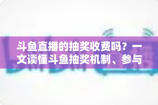 斗鱼直播的抽奖收费吗？一文读懂斗鱼抽奖机制、参与条件与费用真相