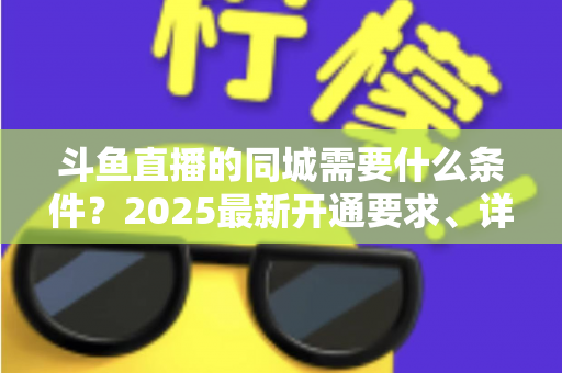 斗鱼直播的同城需要什么条件？2025最新开通要求、详细步骤与本地流量运营全攻略