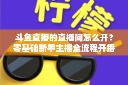 斗鱼直播的直播间怎么开？零基础新手主播全流程开播指南