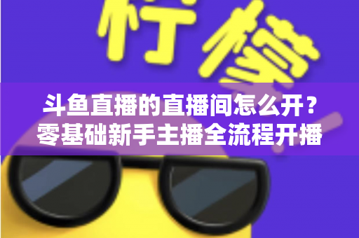 斗鱼直播的直播间怎么开？零基础新手主播全流程开播指南
