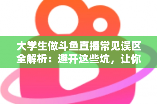 大学生做斗鱼直播常见误区全解析：避开这些坑，让你的直播之路少走弯路