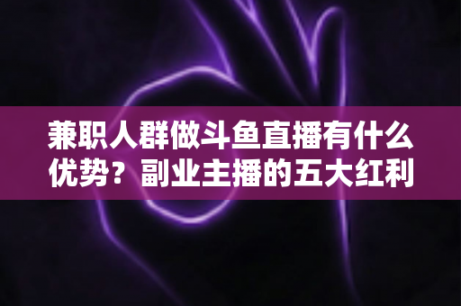 兼职人群做斗鱼直播有什么优势？副业主播的五大红利与入局指南