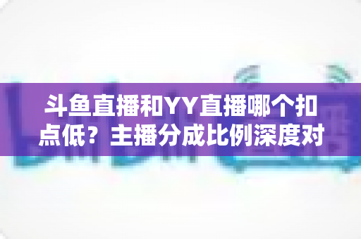 斗鱼直播和YY直播哪个扣点低?主播分成比例深度对比与选平台指南 斗鱼直播和YY直播哪个扣点低?主播分成比例深度对比与选平台指南