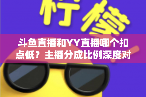 斗鱼直播和YY直播哪个扣点低？主播分成比例深度对比与选平台指南