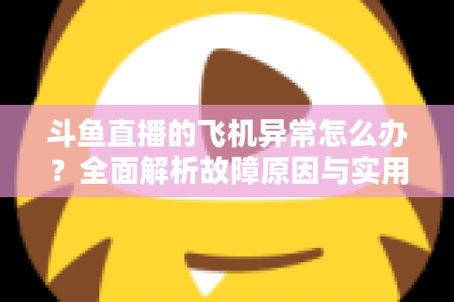 斗鱼直播的飞机异常怎么办？全面解析故障原因与实用解决指南