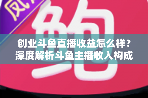 创业斗鱼直播收益怎么样？深度解析斗鱼主播收入构成与赚钱潜力