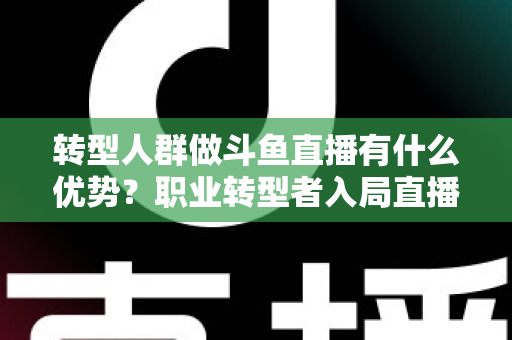 转型人群做斗鱼直播有什么优势？职业转型者入局直播行业的核心竞争力全解析